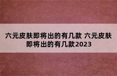 六元皮肤即将出的有几款 六元皮肤即将出的有几款2023